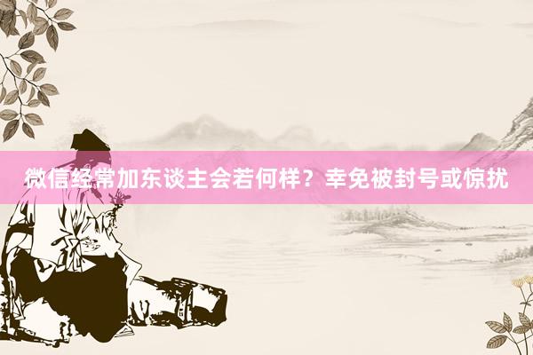 微信经常加东谈主会若何样？幸免被封号或惊扰